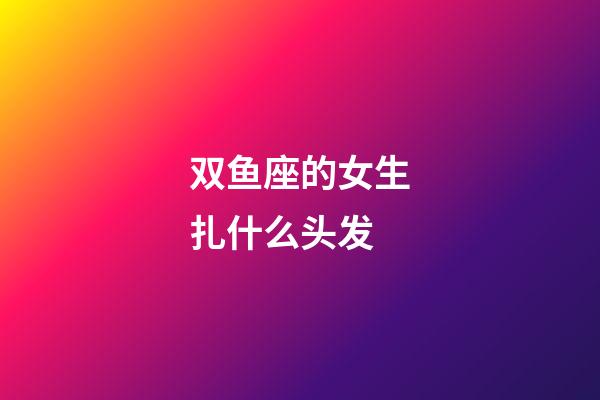 双鱼座的女生扎什么头发-第1张-星座运势-玄机派