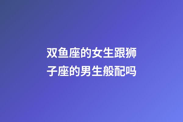 双鱼座的女生跟狮子座的男生般配吗-第1张-星座运势-玄机派