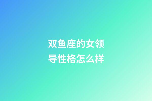 双鱼座的女领导性格怎么样-第1张-星座运势-玄机派