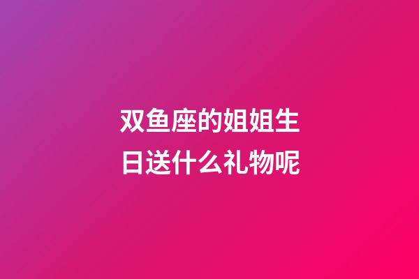 双鱼座的姐姐生日送什么礼物呢-第1张-星座运势-玄机派