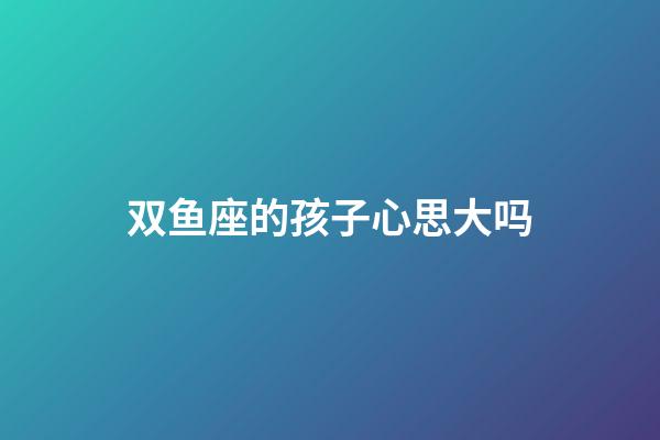 双鱼座的孩子心思大吗-第1张-星座运势-玄机派