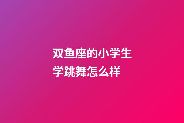 双鱼座的小学生学跳舞怎么样-第1张-星座运势-玄机派