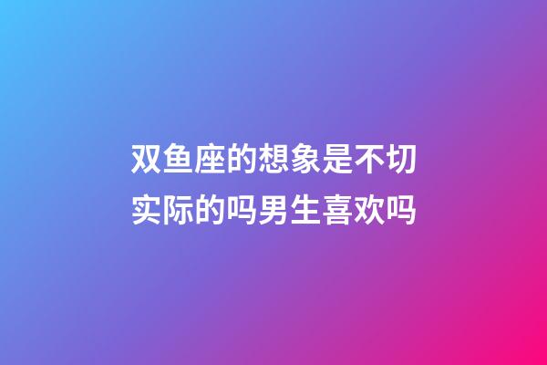 双鱼座的想象是不切实际的吗男生喜欢吗-第1张-星座运势-玄机派
