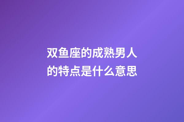 双鱼座的成熟男人的特点是什么意思-第1张-星座运势-玄机派