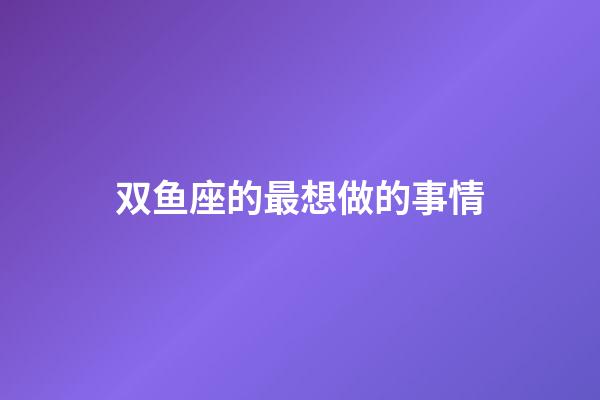 双鱼座的最想做的事情-第1张-星座运势-玄机派