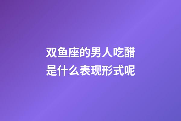 双鱼座的男人吃醋是什么表现形式呢-第1张-星座运势-玄机派