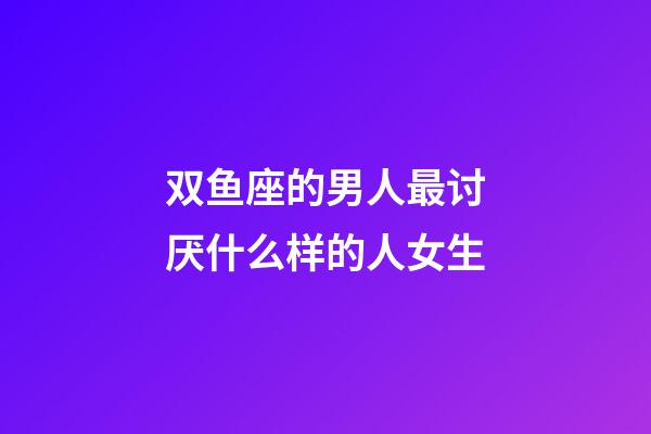 双鱼座的男人最讨厌什么样的人女生