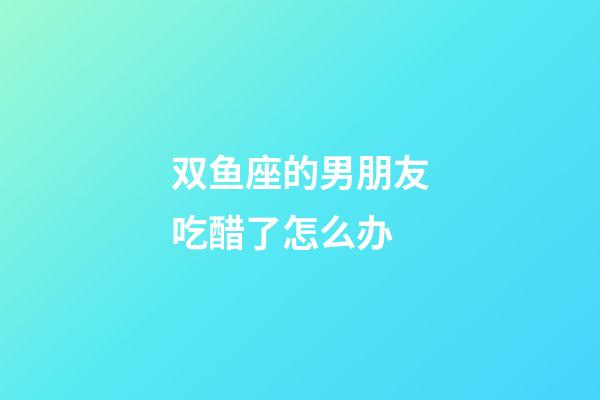 双鱼座的男朋友吃醋了怎么办-第1张-星座运势-玄机派