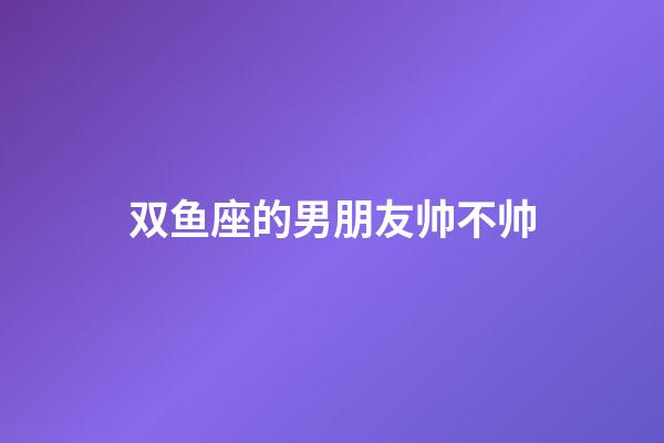 双鱼座的男朋友帅不帅-第1张-星座运势-玄机派