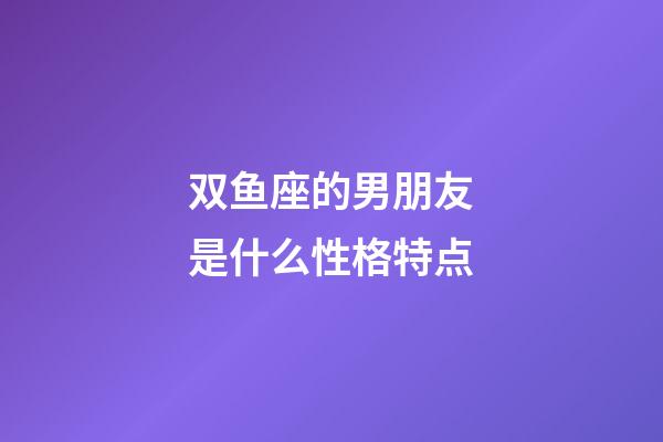 双鱼座的男朋友是什么性格特点-第1张-星座运势-玄机派
