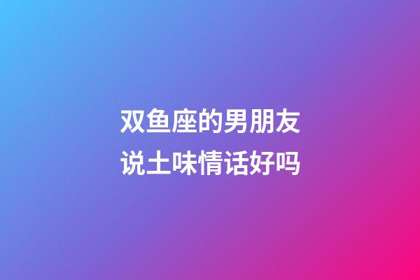 双鱼座的男朋友说土味情话好吗-第1张-星座运势-玄机派