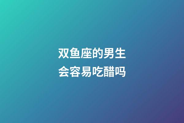 双鱼座的男生会容易吃醋吗-第1张-星座运势-玄机派