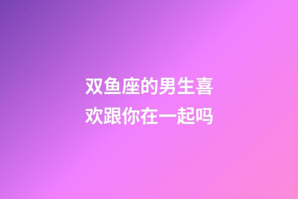 双鱼座的男生喜欢跟你在一起吗-第1张-星座运势-玄机派