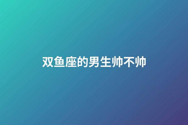 双鱼座的男生帅不帅-第1张-星座运势-玄机派