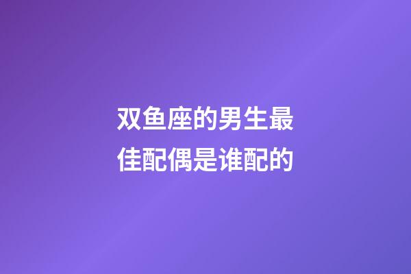 双鱼座的男生最佳配偶是谁配的-第1张-星座运势-玄机派