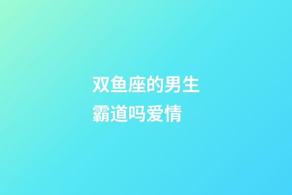 双鱼座的男生霸道吗爱情-第1张-星座运势-玄机派