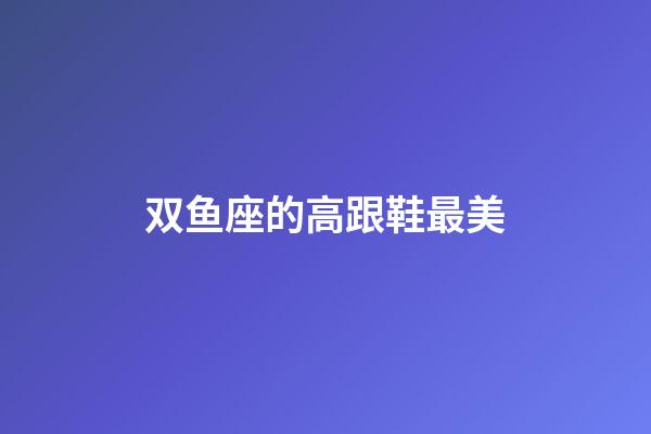 双鱼座的高跟鞋最美-第1张-星座运势-玄机派