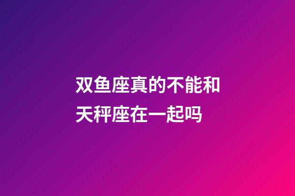 双鱼座真的不能和天秤座在一起吗-第1张-星座运势-玄机派