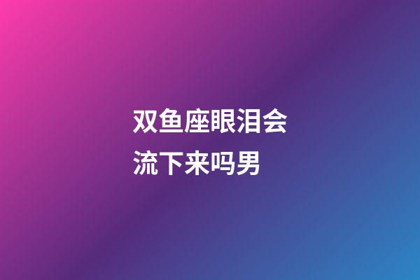双鱼座眼泪会流下来吗男-第1张-星座运势-玄机派