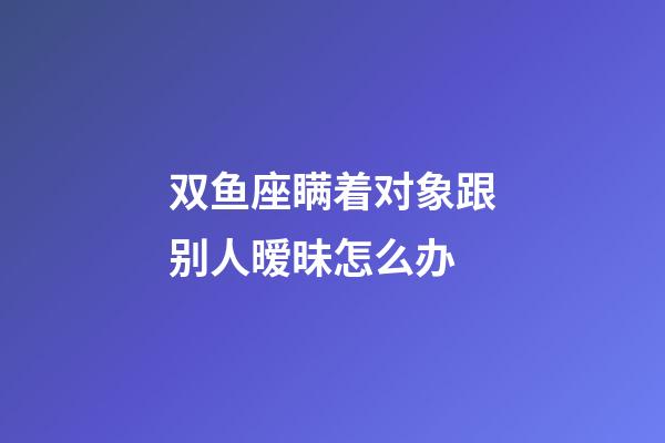 双鱼座瞒着对象跟别人暧昧怎么办
