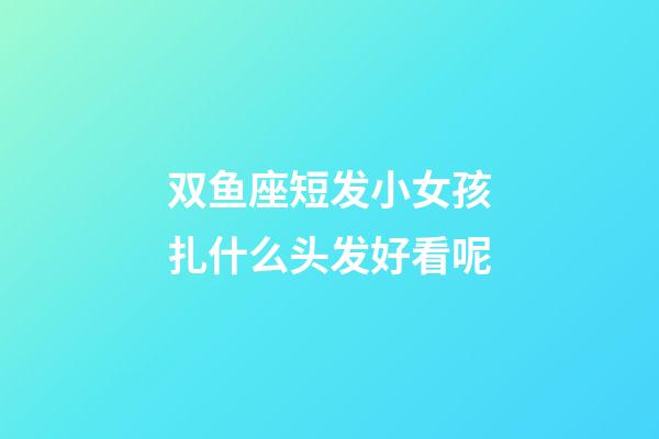 双鱼座短发小女孩扎什么头发好看呢-第1张-星座运势-玄机派