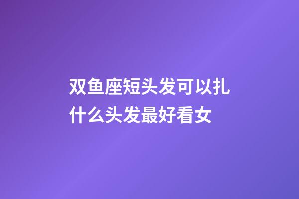 双鱼座短头发可以扎什么头发最好看女-第1张-星座运势-玄机派