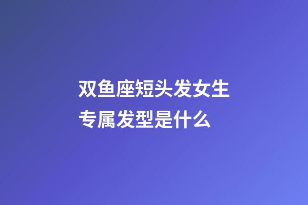 双鱼座短头发女生专属发型是什么-第1张-星座运势-玄机派