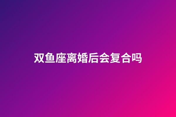 双鱼座离婚后会复合吗-第1张-星座运势-玄机派