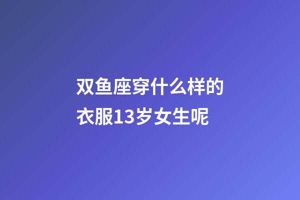 双鱼座穿什么样的衣服13岁女生呢-第1张-星座运势-玄机派