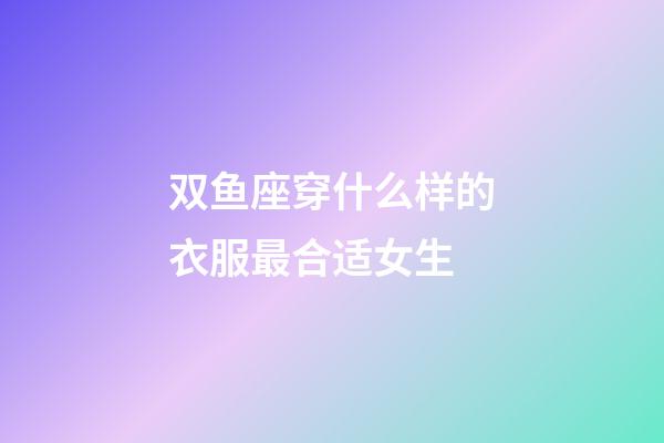双鱼座穿什么样的衣服最合适女生-第1张-星座运势-玄机派
