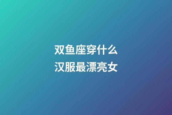 双鱼座穿什么汉服最漂亮女-第1张-星座运势-玄机派