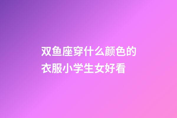 双鱼座穿什么颜色的衣服小学生女好看-第1张-星座运势-玄机派