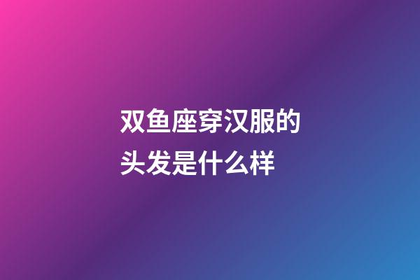 双鱼座穿汉服的头发是什么样-第1张-星座运势-玄机派