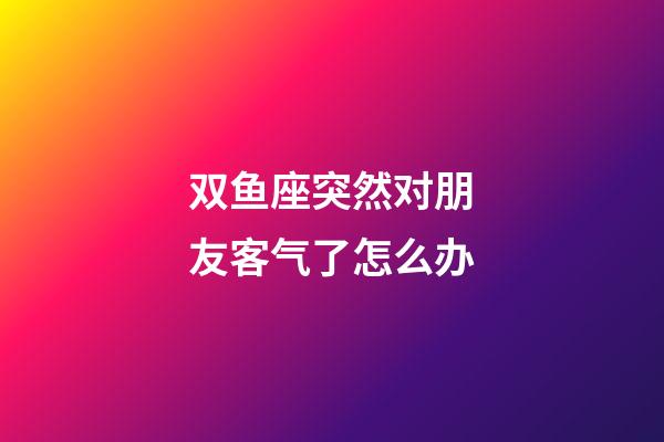 双鱼座突然对朋友客气了怎么办-第1张-星座运势-玄机派