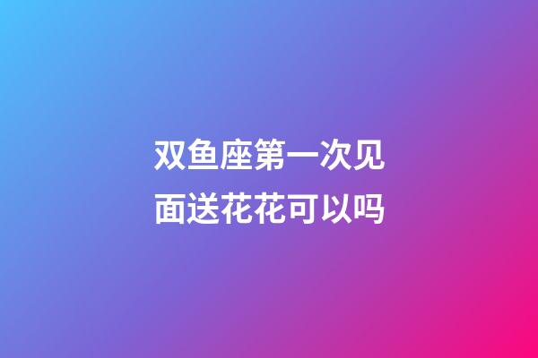 双鱼座第一次见面送花花可以吗-第1张-星座运势-玄机派