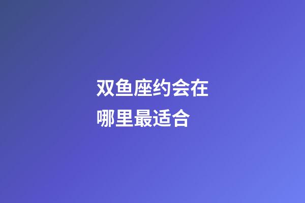 双鱼座约会在哪里最适合-第1张-星座运势-玄机派