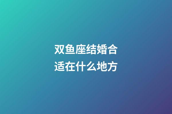 双鱼座结婚合适在什么地方-第1张-星座运势-玄机派