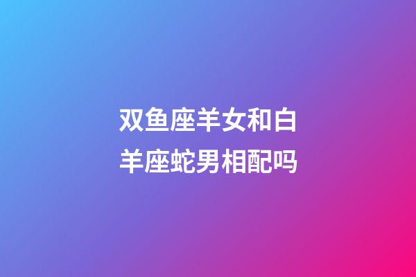 双鱼座羊女和白羊座蛇男相配吗-第1张-星座运势-玄机派