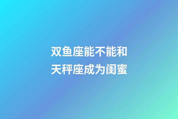 双鱼座能不能和天秤座成为闺蜜-第1张-星座运势-玄机派