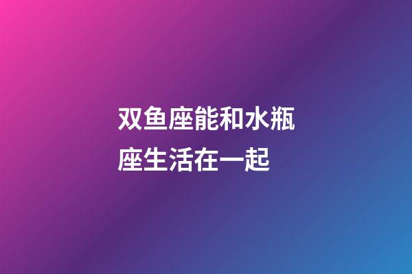 双鱼座能和水瓶座生活在一起-第1张-星座运势-玄机派
