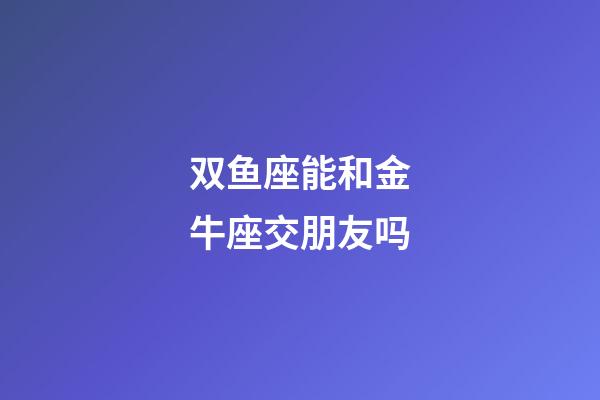 双鱼座能和金牛座交朋友吗-第1张-星座运势-玄机派