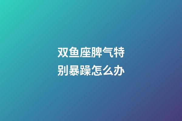 双鱼座脾气特别暴躁怎么办-第1张-星座运势-玄机派