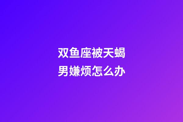 双鱼座被天蝎男嫌烦怎么办-第1张-星座运势-玄机派