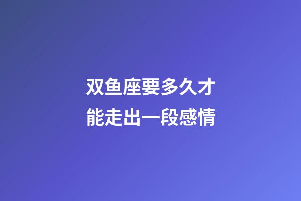 双鱼座要多久才能走出一段感情-第1张-星座运势-玄机派