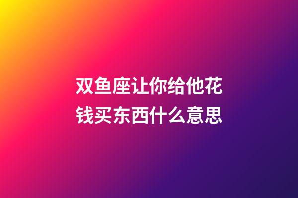 双鱼座让你给他花钱买东西什么意思-第1张-星座运势-玄机派