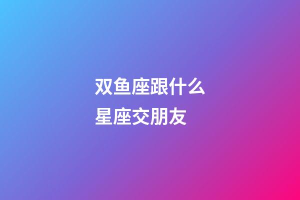 双鱼座跟什么星座交朋友-第1张-星座运势-玄机派