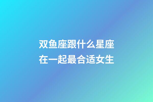 双鱼座跟什么星座在一起最合适女生-第1张-星座运势-玄机派