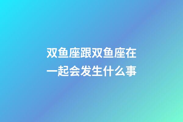 双鱼座跟双鱼座在一起会发生什么事-第1张-星座运势-玄机派