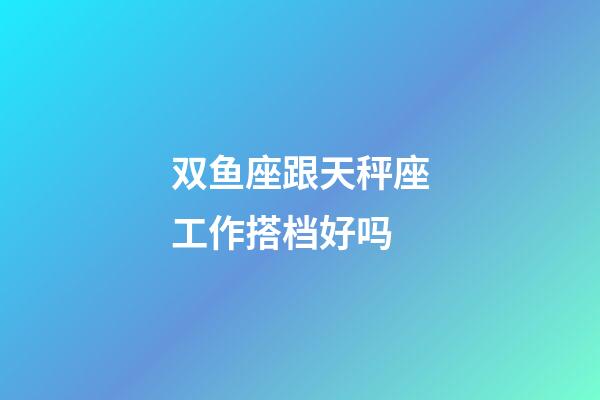 双鱼座跟天秤座工作搭档好吗-第1张-星座运势-玄机派