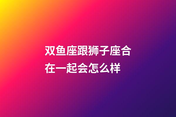 双鱼座跟狮子座合在一起会怎么样-第1张-星座运势-玄机派